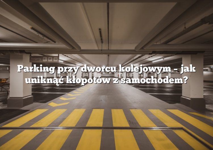 Parking przy dworcu kolejowym – jak uniknąć kłopotów z samochodem?