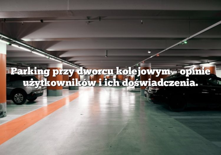 Parking przy dworcu kolejowym – opinie użytkowników i ich doświadczenia.