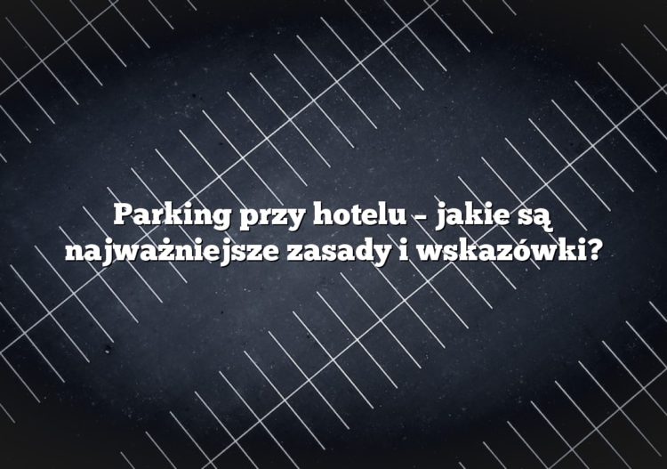 Parking przy hotelu – jakie są najważniejsze zasady i wskazówki?