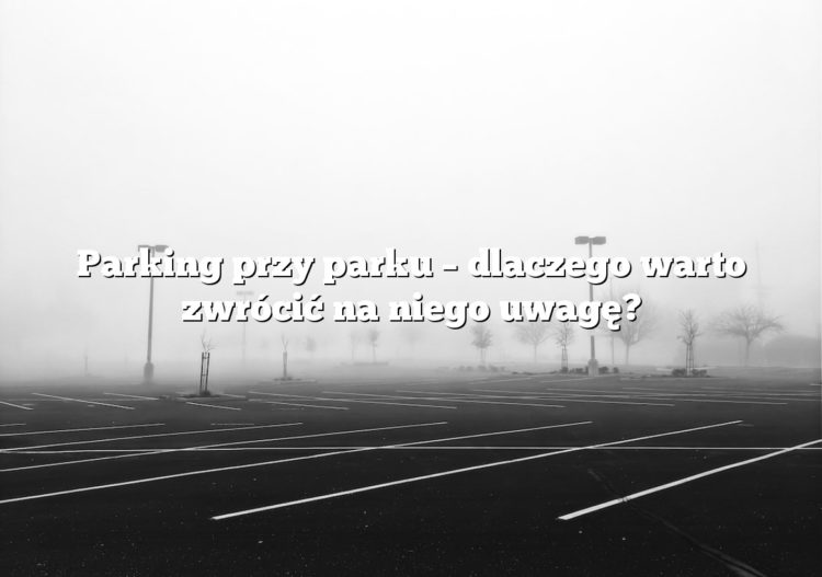 Parking przy parku – dlaczego warto zwrócić na niego uwagę?