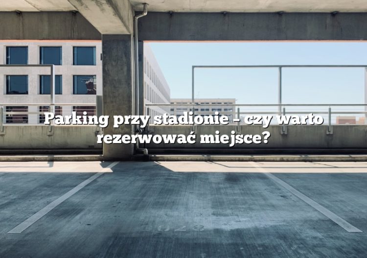 Parking przy stadionie – czy warto rezerwować miejsce?