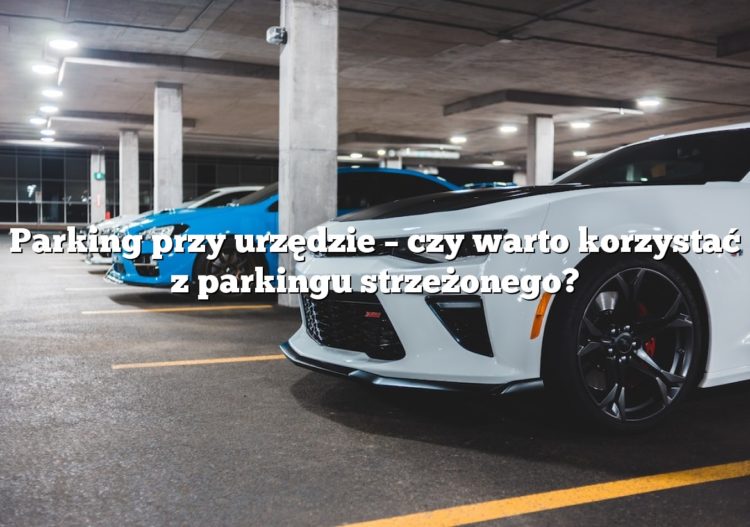Parking przy urzędzie – czy warto korzystać z parkingu strzeżonego?