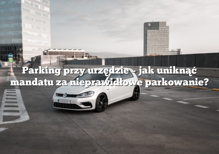 Parking przy urzędzie – jak uniknąć mandatu za nieprawidłowe parkowanie?