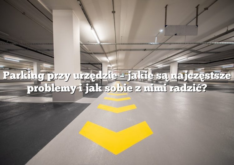 Parking przy urzędzie – jakie są najczęstsze problemy i jak sobie z nimi radzić?