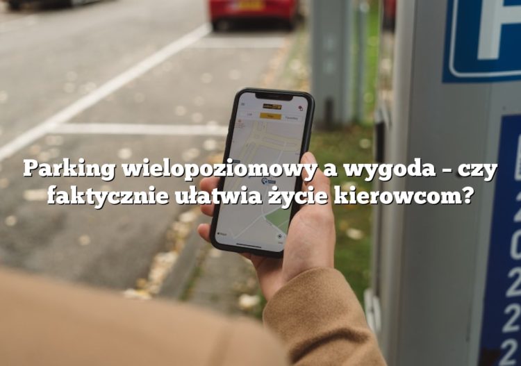 Parking wielopoziomowy a wygoda – czy faktycznie ułatwia życie kierowcom?