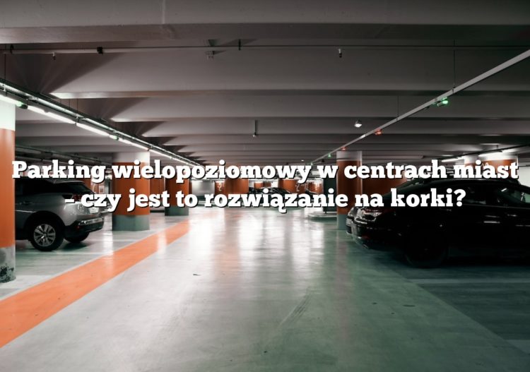 Parking wielopoziomowy w centrach miast – czy jest to rozwiązanie na korki?