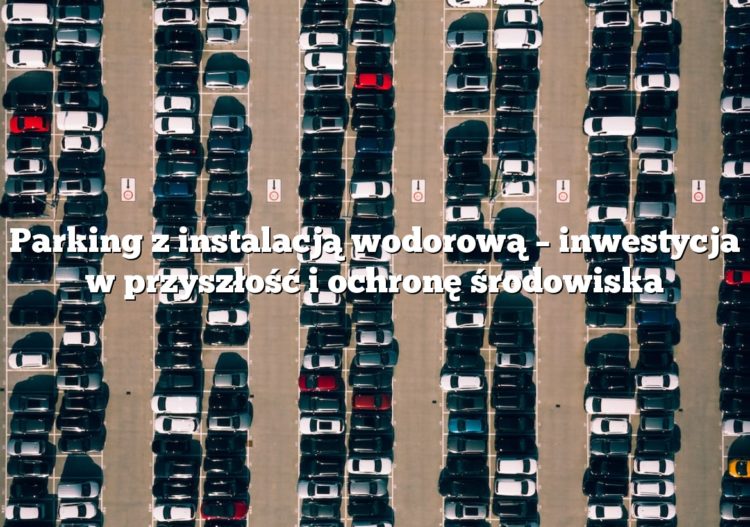Parking z instalacją wodorową – inwestycja w przyszłość i ochronę środowiska