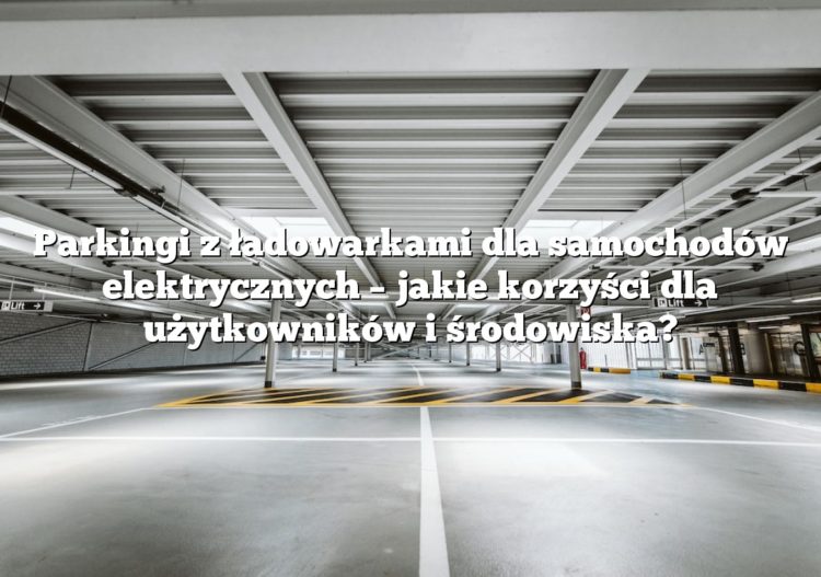 Parkingi z ładowarkami dla samochodów elektrycznych – jakie korzyści dla użytkowników i środowiska?