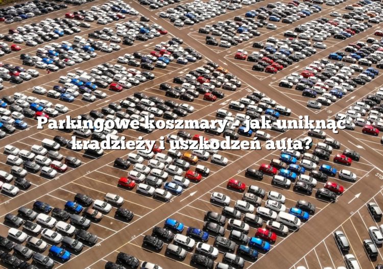 Parkingowe koszmary – jak uniknąć kradzieży i uszkodzeń auta?