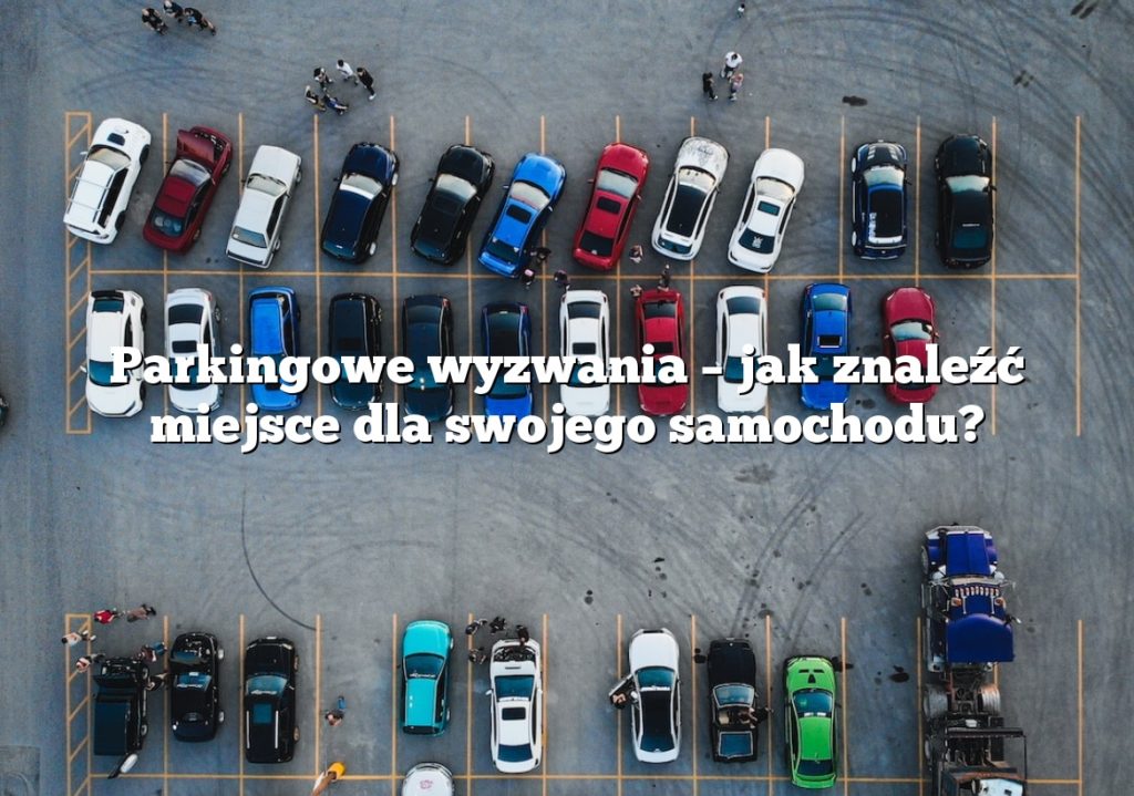 Parkingowe wyzwania – jak znaleźć miejsce dla swojego samochodu?
