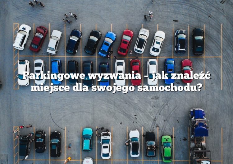 Parkingowe wyzwania – jak znaleźć miejsce dla swojego samochodu?