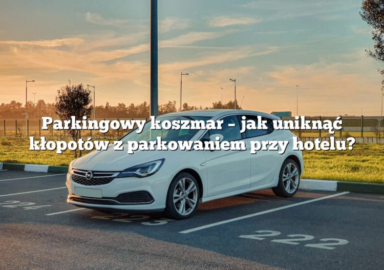 Parkingowy koszmar – jak uniknąć kłopotów z parkowaniem przy hotelu?
