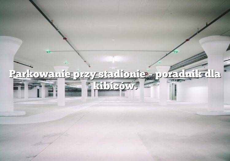 Parkowanie przy stadionie – poradnik dla kibiców.