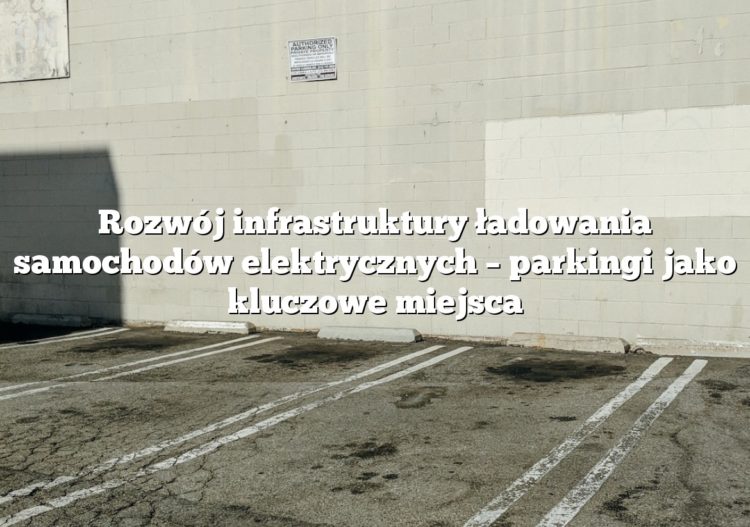 Rozwój infrastruktury ładowania samochodów elektrycznych – parkingi jako kluczowe miejsca