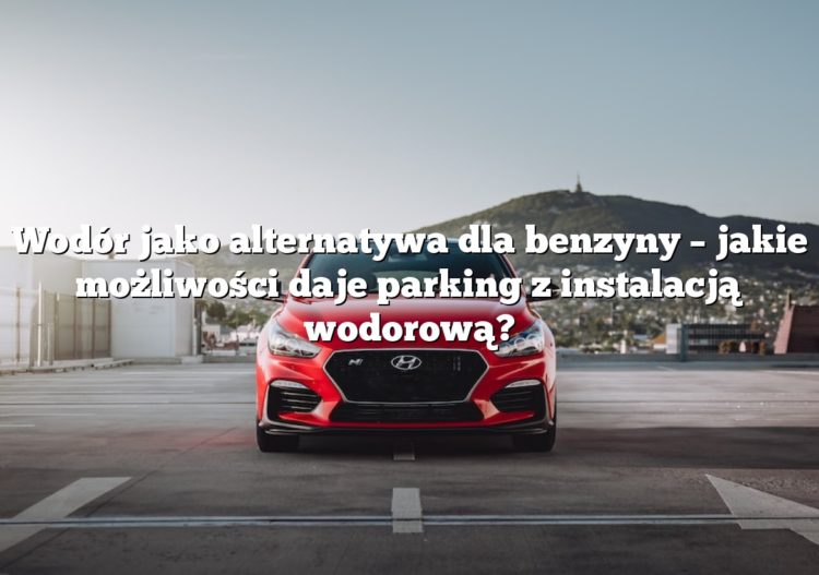 Wodór jako alternatywa dla benzyny – jakie możliwości daje parking z instalacją wodorową?