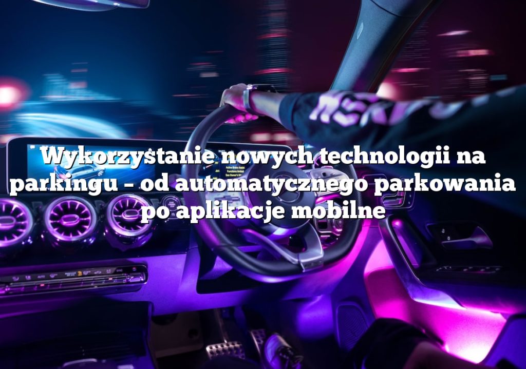 Wykorzystanie nowych technologii na parkingu – od automatycznego parkowania po aplikacje mobilne