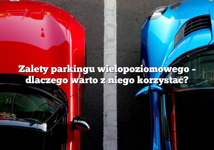 Zalety parkingu wielopoziomowego – dlaczego warto z niego korzystać?