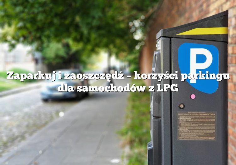Zaparkuj i zaoszczędź – korzyści parkingu dla samochodów z LPG