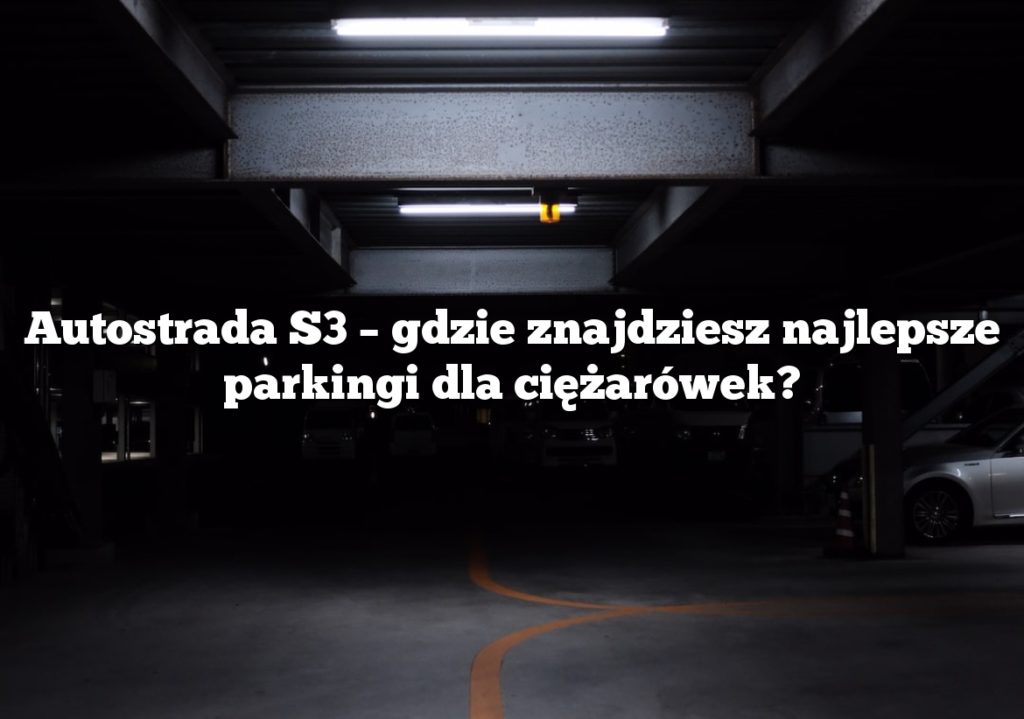 Autostrada S3 – gdzie znajdziesz najlepsze parkingi dla ciężarówek?
