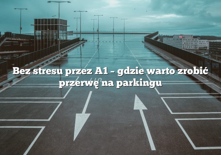 Bez stresu przez A1 – gdzie warto zrobić przerwę na parkingu