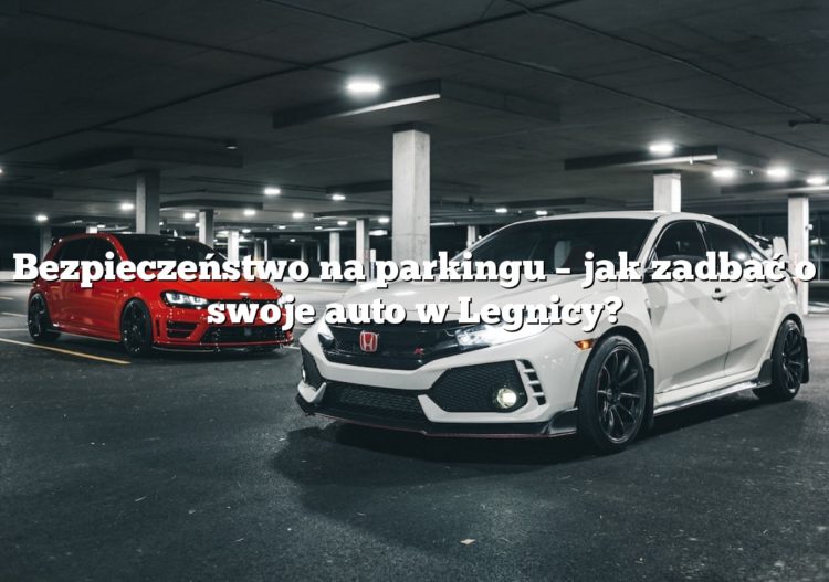 Bezpieczeństwo na parkingu – jak zadbać o swoje auto w Legnicy?