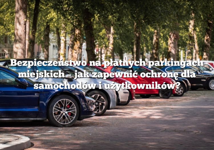 Bezpieczeństwo na płatnych parkingach miejskich – jak zapewnić ochronę dla samochodów i użytkowników?