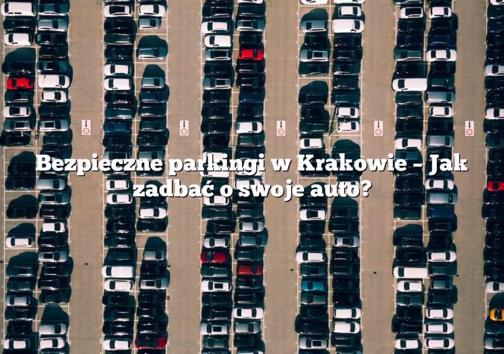 Bezpieczne parkingi w Krakowie – Jak zadbać o swoje auto?