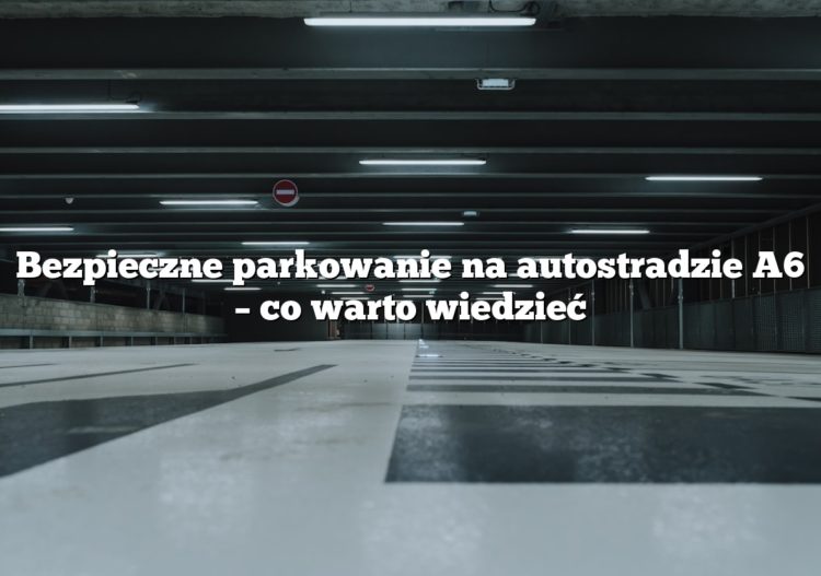 Bezpieczne parkowanie na autostradzie A6 – co warto wiedzieć