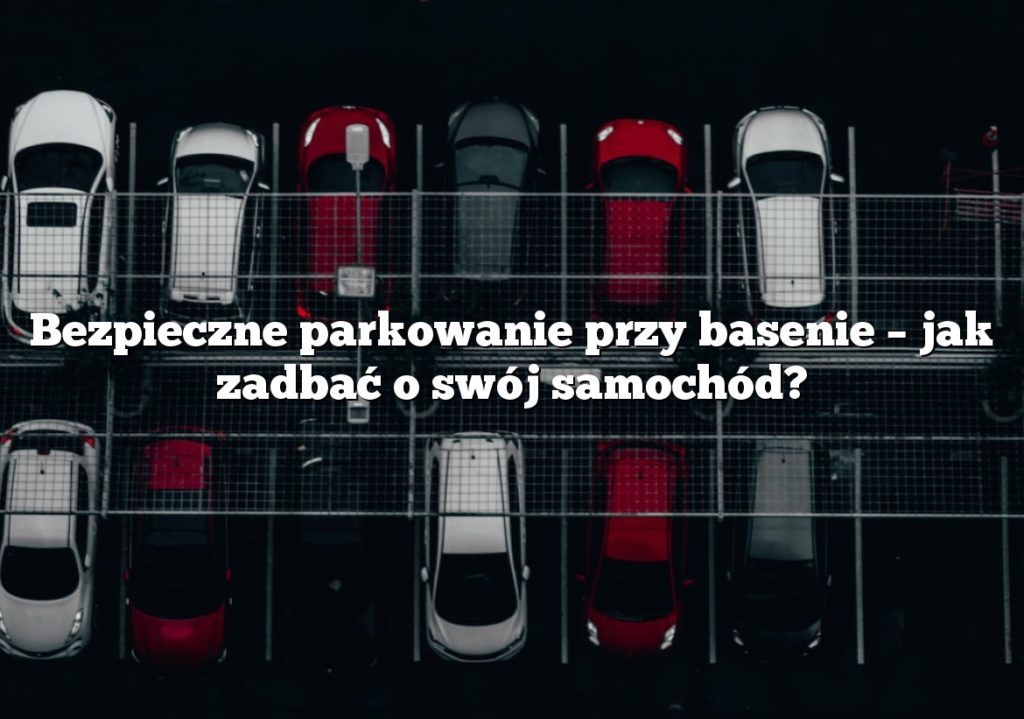 Bezpieczne parkowanie przy basenie – jak zadbać o swój samochód?