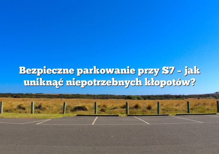 Bezpieczne parkowanie przy S7 – jak uniknąć niepotrzebnych kłopotów?