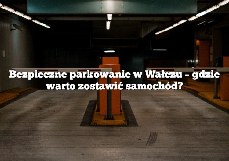 Bezpieczne parkowanie w Wałczu – gdzie warto zostawić samochód?