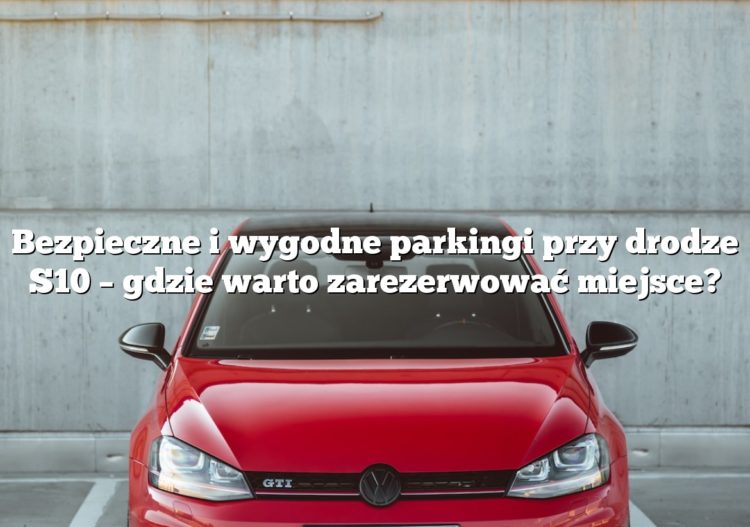 Bezpieczne i wygodne parkingi przy drodze S10 – gdzie warto zarezerwować miejsce?