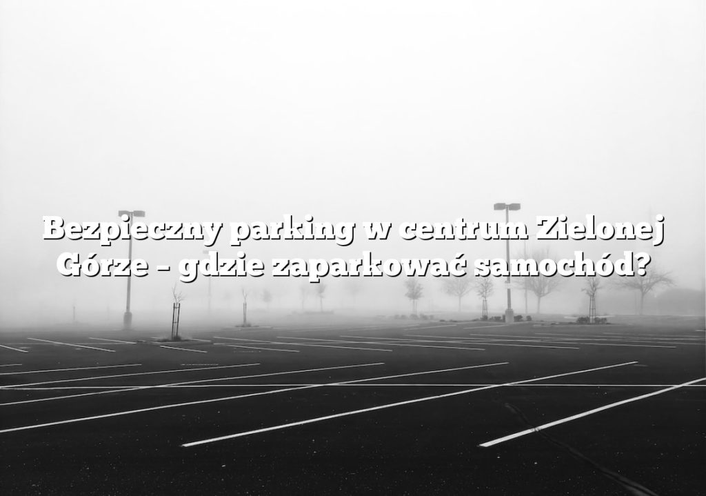 Bezpieczny parking w centrum Zielonej Górze – gdzie zaparkować samochód?