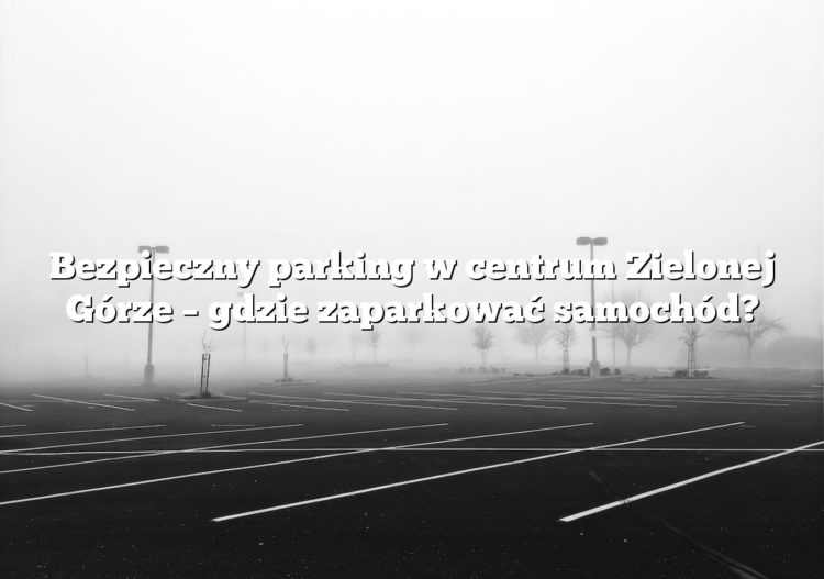 Bezpieczny parking w centrum Zielonej Górze – gdzie zaparkować samochód?