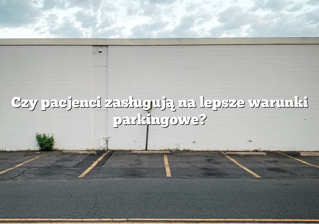 Czy pacjenci zasługują na lepsze warunki parkingowe?