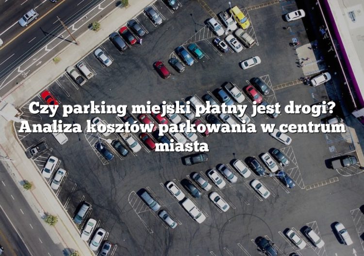 Czy parking miejski płatny jest drogi? Analiza kosztów parkowania w centrum miasta
