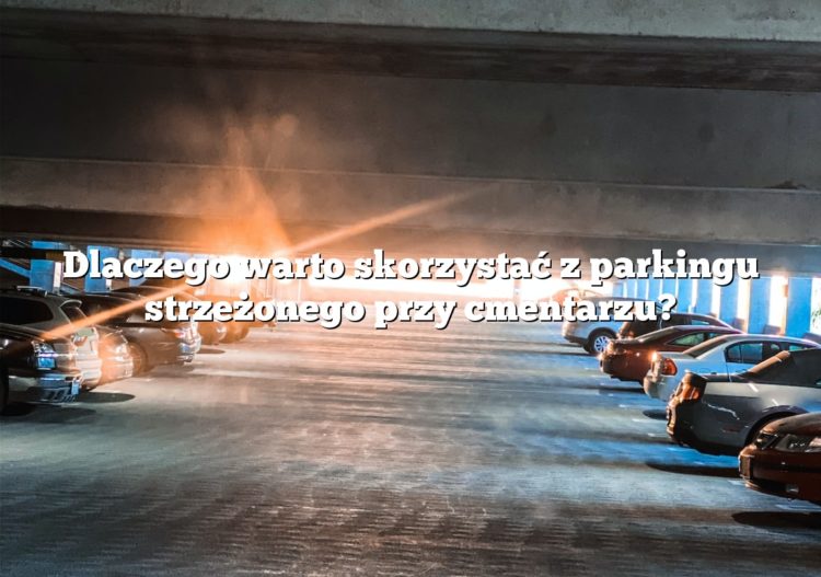 Dlaczego warto skorzystać z parkingu strzeżonego przy cmentarzu?