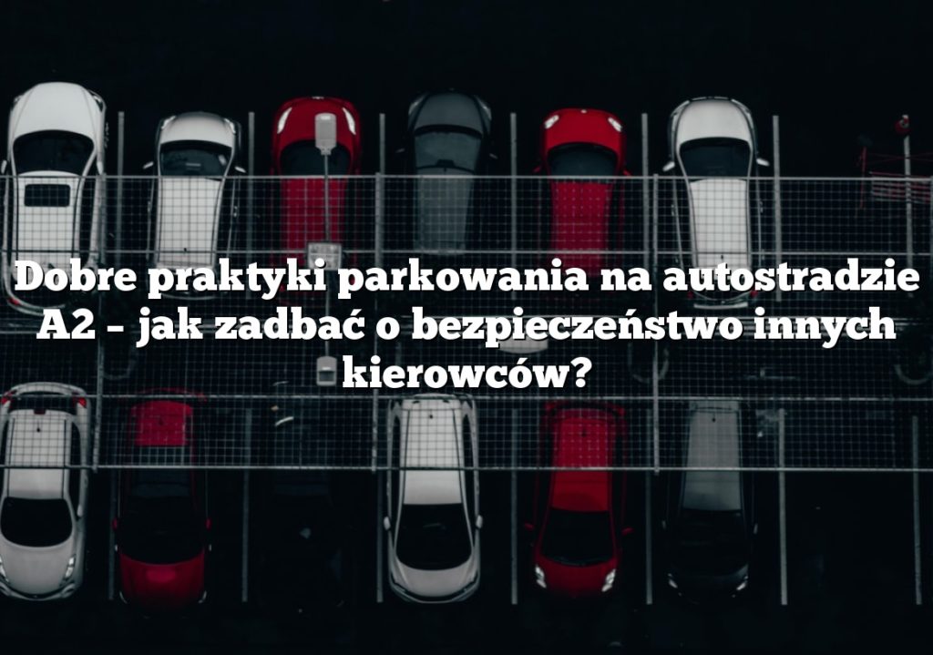 Dobre praktyki parkowania na autostradzie A2 – jak zadbać o bezpieczeństwo innych kierowców?
