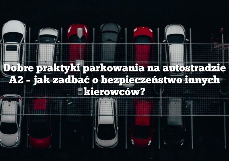 Dobre praktyki parkowania na autostradzie A2 – jak zadbać o bezpieczeństwo innych kierowców?