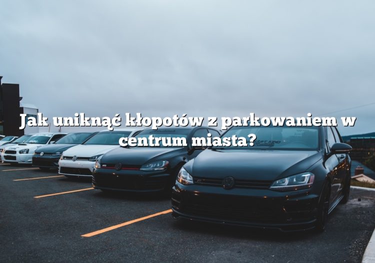 Jak uniknąć kłopotów z parkowaniem w centrum miasta?