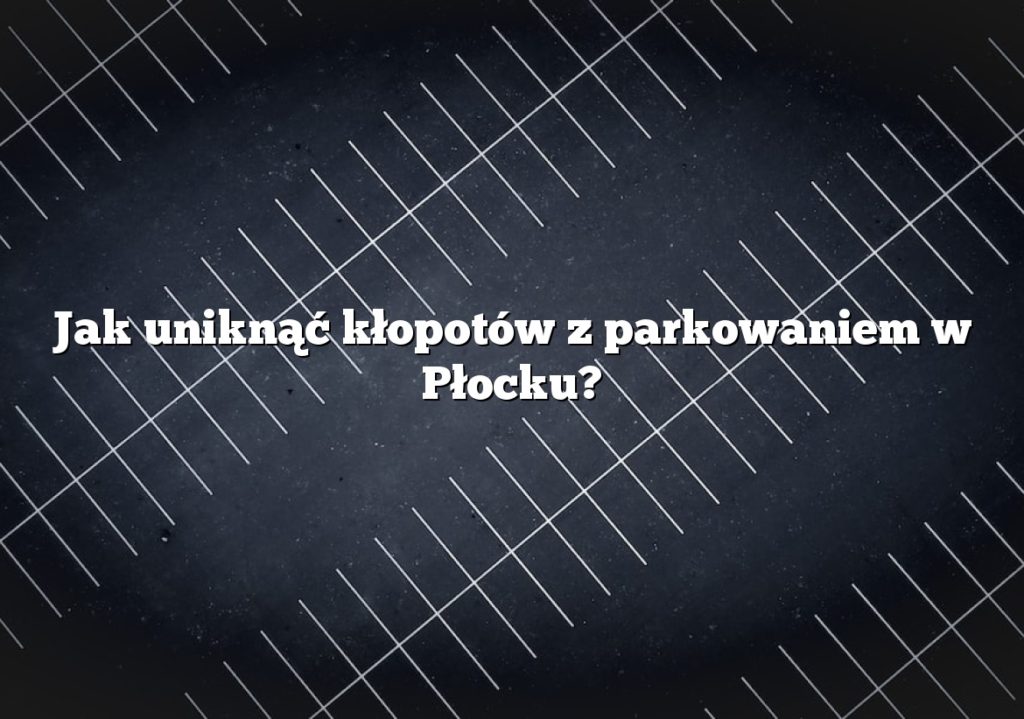 Jak uniknąć kłopotów z parkowaniem w Płocku?