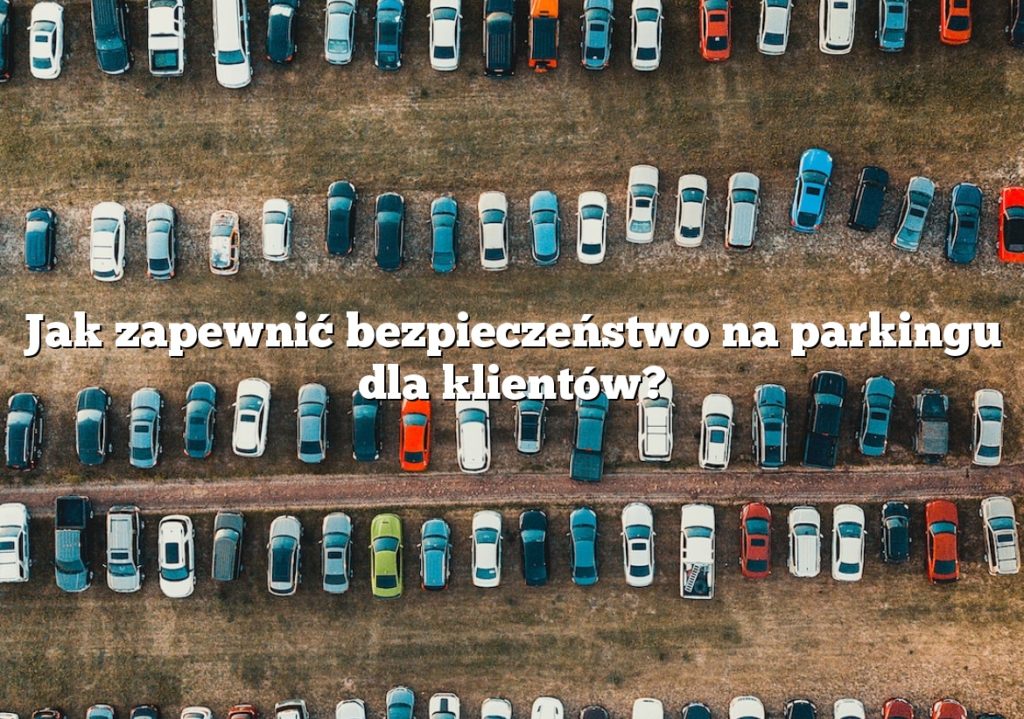 Jak zapewnić bezpieczeństwo na parkingu dla klientów?