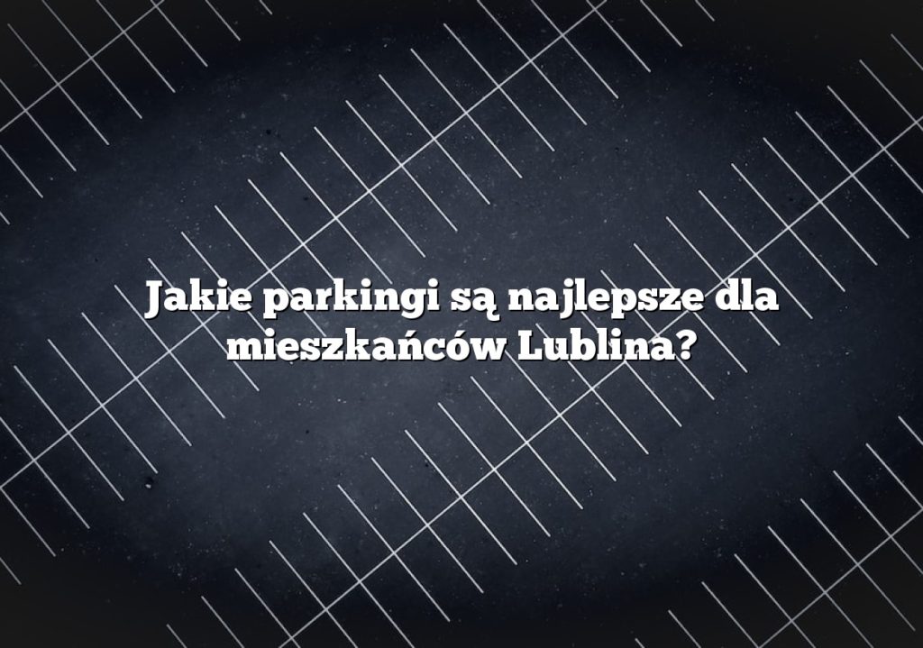 Jakie parkingi są najlepsze dla mieszkańców Lublina?