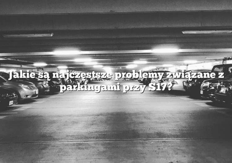 Jakie są najczęstsze problemy związane z parkingami przy S17?