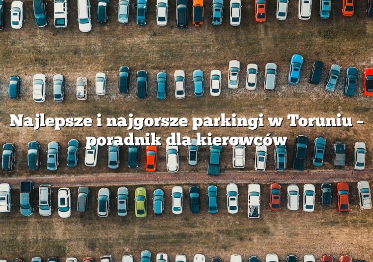 Najlepsze i najgorsze parkingi w Toruniu – poradnik dla kierowców