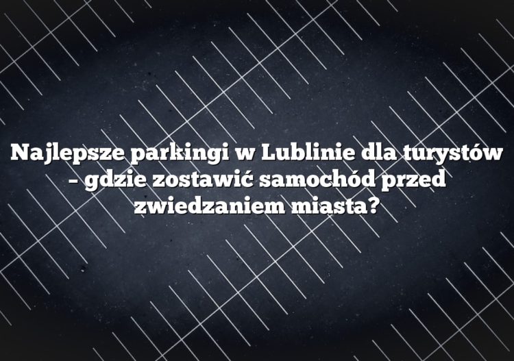 Najlepsze parkingi w Lublinie dla turystów – gdzie zostawić samochód przed zwiedzaniem miasta?