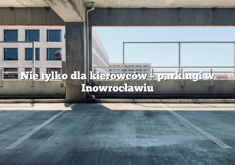 Nie tylko dla kierowców – parkingi w Inowrocławiu