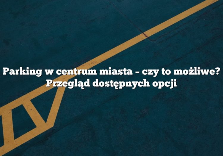 Parking w centrum miasta – czy to możliwe? Przegląd dostępnych opcji