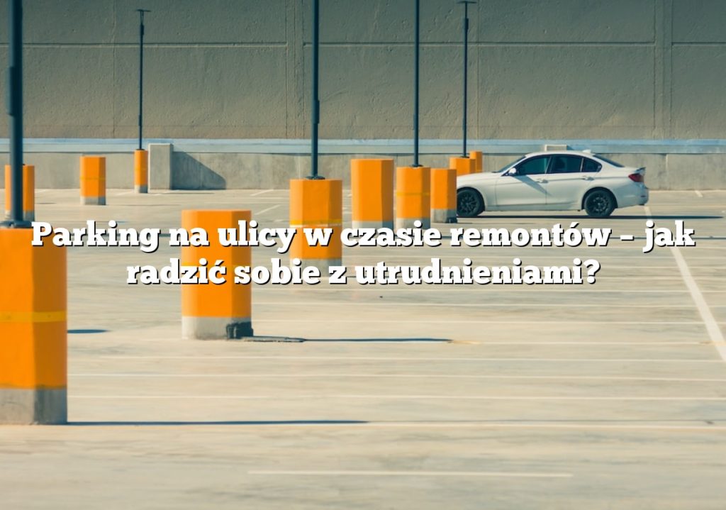 Parking na ulicy w czasie remontów – jak radzić sobie z utrudnieniami?