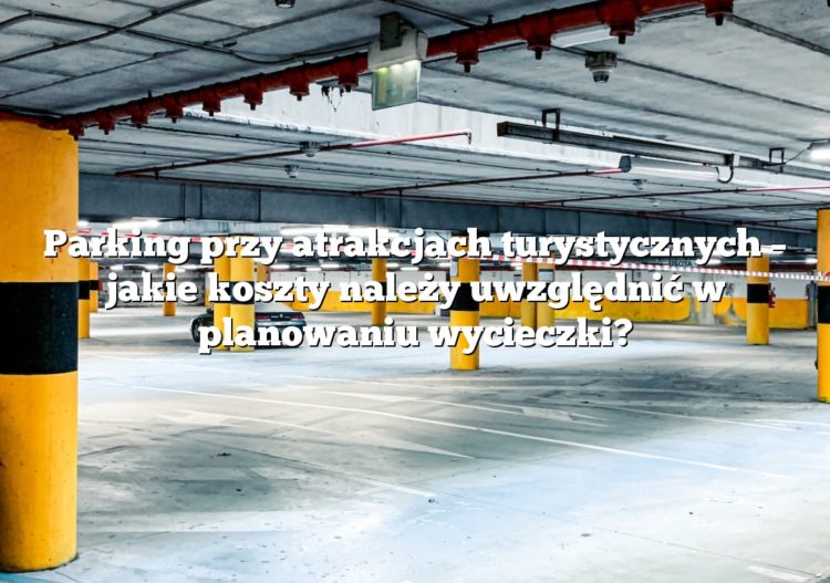 Parking przy atrakcjach turystycznych – jakie koszty należy uwzględnić w planowaniu wycieczki?